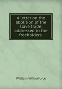 A letter on the abolition of the slave trade: addressed to the freeholders .