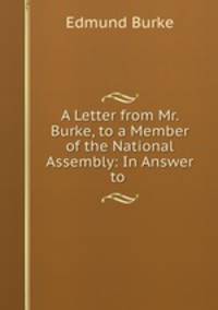A Letter from Mr. Burke, to a Member of the National Assembly: In Answer to .