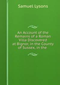 An Account of the Remains of a Roman Villa Discovered at Bignor, in the County of Sussex, in the .