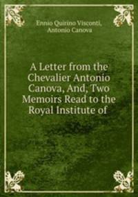 A Letter from the Chevalier Antonio Canova, And, Two Memoirs Read to the Royal Institute of .