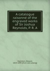 A catalogue raisonne? of the engraved works of Sir Joshua Reynolds, P. R. A.