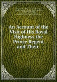 An Account of the Visit of His Royal Highness the Prince Regent and Their .