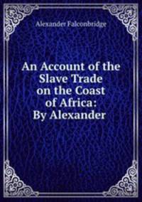 An Account of the Slave Trade on the Coast of Africa: By Alexander .