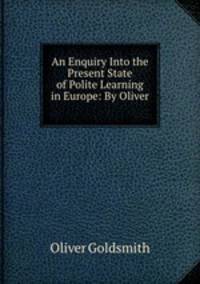 An Enquiry Into the Present State of Polite Learning in Europe: By Oliver .