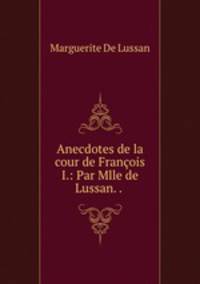 Anecdotes de la cour de Francois I.: Par Mlle de Lussan. . .