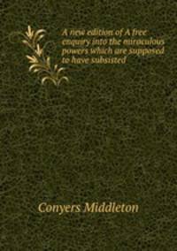 A new edition of A free enquiry into the miraculous powers which are supposed to have subsisted .