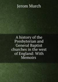 A history of the Presbyterian and General Baptist churches in the west of England: With Memoirs .