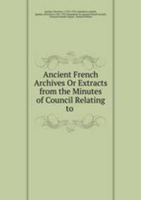 Ancient French Archives Or Extracts from the Minutes of Council Relating to .
