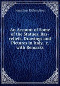 An Account of Some of the Statues, Bas-reliefs, Drawings and Pictures in Italy, &c. with Remarks.