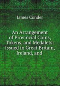 An Arrangement of Provincial Coins, Tokens, and Medalets: Issued in Great Britain, Ireland, and .