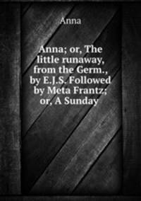 Anna; or, The little runaway, from the Germ., by E.J.S. Followed by Meta Frantz; or, A Sunday .