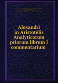 Alexandri in Aristotelis Analyticorum priorum librum I commentarium .