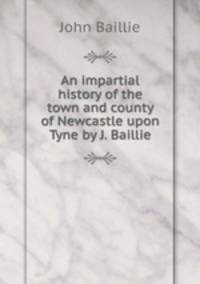 An impartial history of the town and county of Newcastle upon Tyne by J. Baillie.