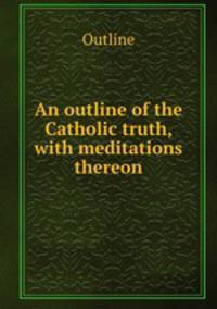 An outline of the Catholic truth, with meditations thereon