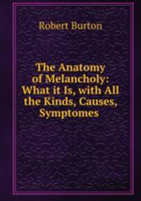 The Anatomy of Melancholy: What it Is, with All the Kinds, Causes, Symptomes .