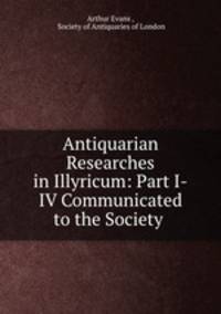 Antiquarian Researches in Illyricum: Part I-IV Communicated to the Society .
