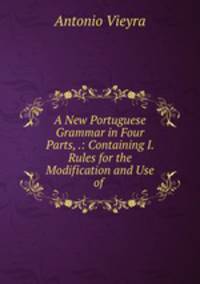 A New Portuguese Grammar in Four Parts, .: Containing I. Rules for the Modification and Use of .