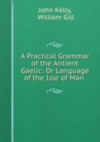 A Practical Grammar of the Antient Gaelic: Or Language of the Isle of Man .