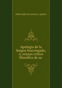 Apologia de la lengua bascongada; o, ensayo critico filosofico de su .