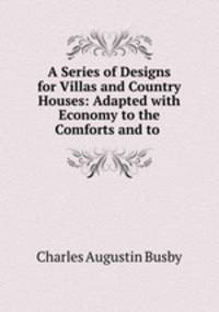 A Series of Designs for Villas and Country Houses: Adapted with Economy to the Comforts and to .