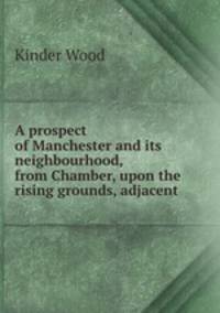 A prospect of Manchester and its neighbourhood, from Chamber, upon the rising grounds, adjacent .