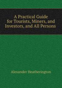 A Practical Guide for Tourists, Miners, and Investors, and All Persons .