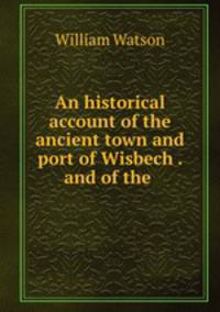 An historical account of the ancient town and port of Wisbech . and of the .