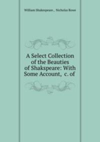 A Select Collection of the Beauties of Shakspeare: With Some Account, &c. of .