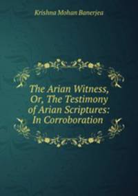 The Arian Witness, Or, The Testimony of Arian Scriptures: In Corroboration .