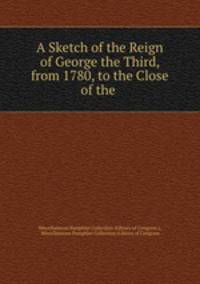 A Sketch of the Reign of George the Third, from 1780, to the Close of the .