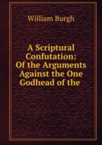 A Scriptural Confutation: Of the Arguments Against the One Godhead of the .