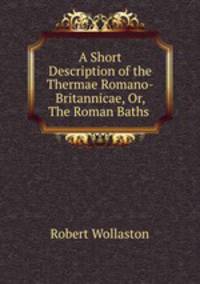 A Short Description of the Thermae Romano-Britannicae, Or, The Roman Baths .
