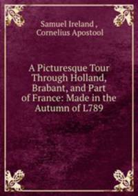 A Picturesque Tour Through Holland, Brabant, and Part of France: Made in the Autumn of L789