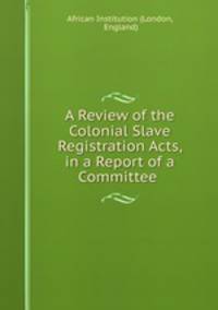 A Review of the Colonial Slave Registration Acts, in a Report of a Committee .