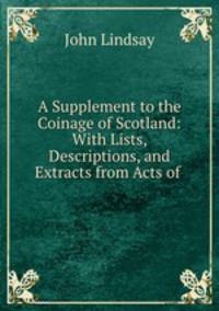 A Supplement to the Coinage of Scotland: With Lists, Descriptions, and Extracts from Acts of .