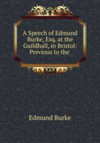 A Speech of Edmund Burke, Esq. at the Guildhall, in Bristol: Previous to the .