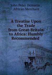 A Treatise Upon the Trade from Great-Britain to Africa: Humbly Recommended .