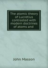 The atomic theory of Lucretius contrasted with modern doctrines of atoms and .