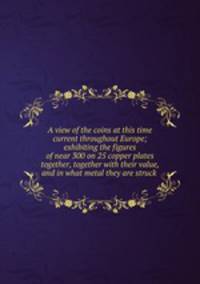 A view of the coins at this time current throughout Europe; exhibiting the figures of near 300 on 25 copper plates together, together with their value, and in what metal they are struck