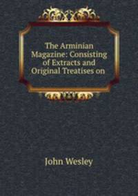 The Arminian Magazine: Consisting of Extracts and Original Treatises on .
