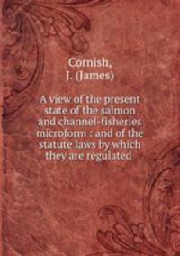 A view of the present state of the salmon and channel-fisheries microform : and of the statute laws by which they are regulated .