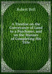 A Treatise on the Conveyance of Land to a Purchaser, and on the Manner of Completing His Title