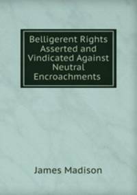 Belligerent Rights Asserted and Vindicated Against Neutral Encroachments .