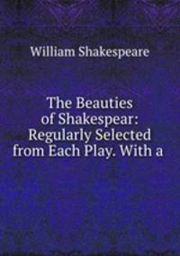 The Beauties of Shakespear: Regularly Selected from Each Play. With a .