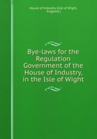 Bye-laws for the Regulation & Government of the House of Industry, in the Isle of Wight
