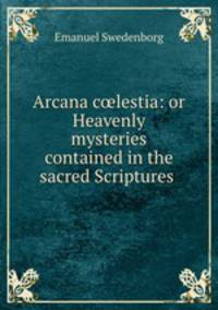 Arcana c?lestia: or Heavenly mysteries contained in the sacred Scriptures .