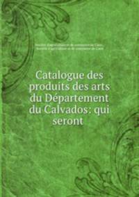 Catalogue des produits des arts du Departement du Calvados: qui seront .