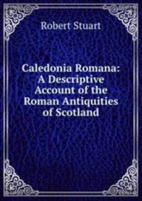 Caledonia Romana: A Descriptive Account of the Roman Antiquities of Scotland