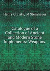 Catalogue of a Collection of Ancient and Modern Stone Implements: Weapons .