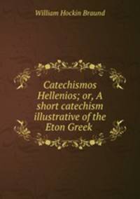 Catechismos Hellenios; or, A short catechism illustrative of the Eton Greek .